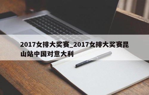 2017女排大奖赛_2017女排大奖赛昆山站中国对意大利