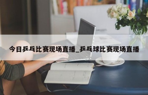 今日乒乓比赛现场直播_乒乓球比赛现场直播