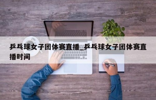 乒乓球女子团体赛直播_乒乓球女子团体赛直播时间
