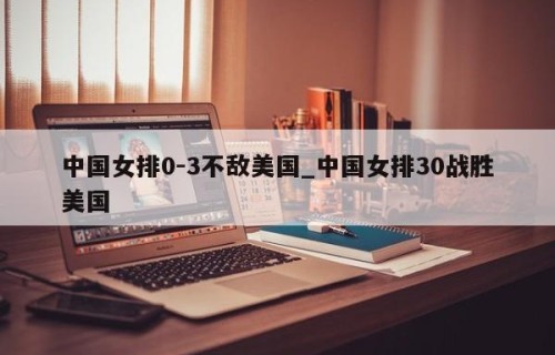 中国女排0-3不敌美国_中国女排30战胜美国