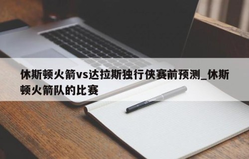休斯顿火箭vs达拉斯独行侠赛前预测_休斯顿火箭队的比赛
