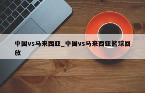 中国vs马来西亚_中国vs马来西亚篮球回放