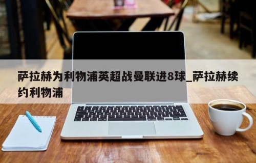 萨拉赫为利物浦英超战曼联进8球_萨拉赫续约利物浦