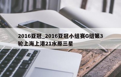 2016亚冠_2016亚冠小组赛G组第3轮上海上港21水原三星