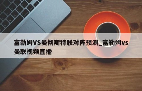 富勒姆VS曼彻斯特联对阵预测_富勒姆vs曼联视频直播