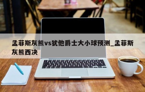 孟菲斯灰熊vs犹他爵士大小球预测_孟菲斯灰熊西决
