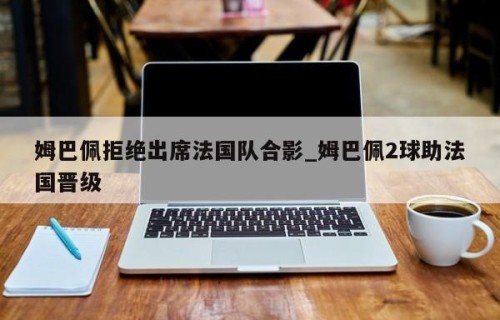 姆巴佩拒绝出席法国队合影_姆巴佩2球助法国晋级