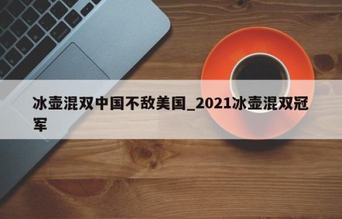 冰壶混双中国不敌美国_2021冰壶混双冠军