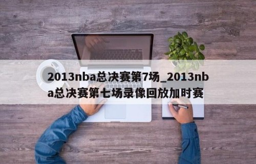 2013nba总决赛第7场_2013nba总决赛第七场录像回放加时赛