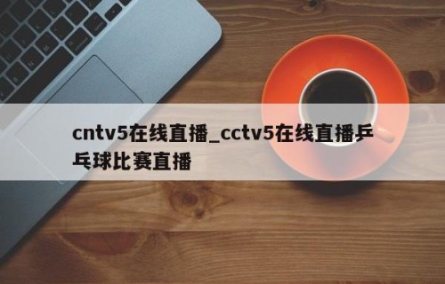 cntv5在线直播_cctv5在线直播乒乓球比赛直播
