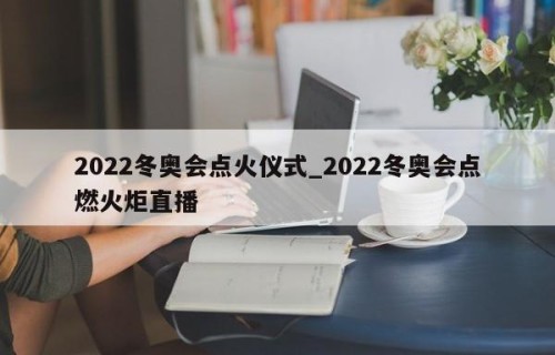 2022冬奥会点火仪式_2022冬奥会点燃火炬直播