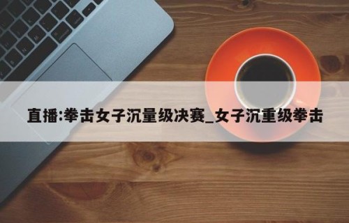 直播:拳击女子沉量级决赛_女子沉重级拳击