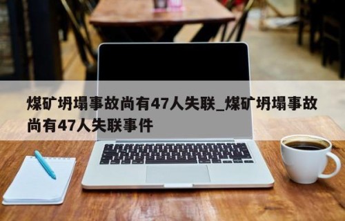 煤矿坍塌事故尚有47人失联_煤矿坍塌事故尚有47人失联事件