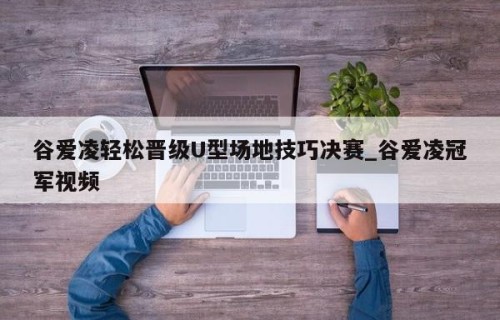 谷爱凌轻松晋级U型场地技巧决赛_谷爱凌冠军视频