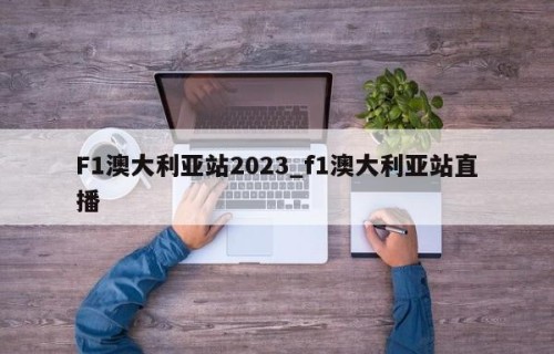 F1澳大利亚站2023_f1澳大利亚站直播