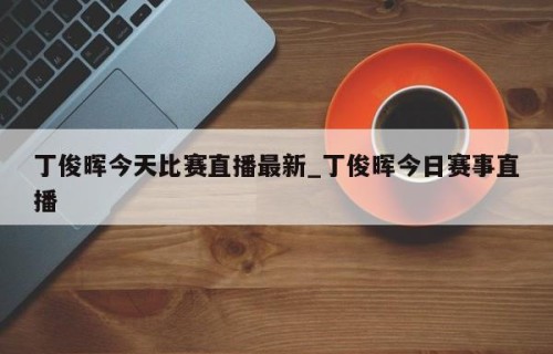 丁俊晖今天比赛直播最新_丁俊晖今日赛事直播