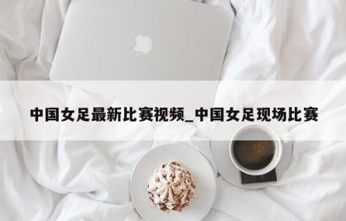 中国女足最新比赛视频_中国女足现场比赛