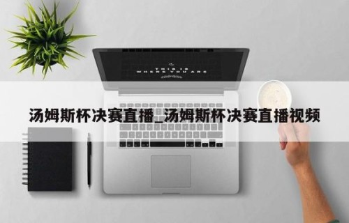 汤姆斯杯决赛直播_汤姆斯杯决赛直播视频