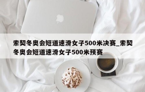 索契冬奥会短道速滑女子500米决赛_索契冬奥会短道速滑女子500米预赛