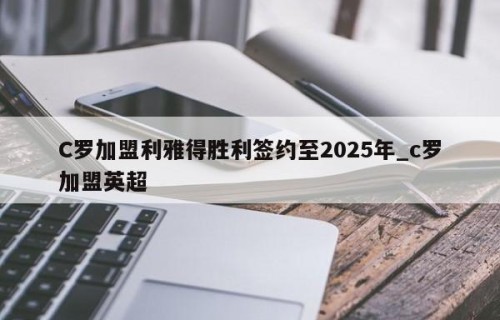 C罗加盟利雅得胜利签约至2025年_c罗加盟英超