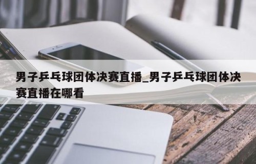 男子乒乓球团体决赛直播_男子乒乓球团体决赛直播在哪看