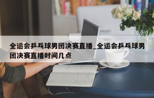 全运会乒乓球男团决赛直播_全运会乒乓球男团决赛直播时间几点