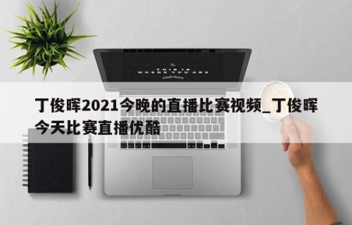 丁俊晖2021今晚的直播比赛视频_丁俊晖今天比赛直播优酷