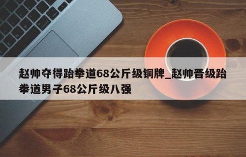 赵帅夺得跆拳道68公斤级铜牌_赵帅晋级跆拳道男子68公斤级八强
