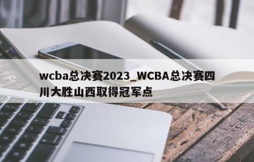 wcba总决赛2023_WCBA总决赛四川大胜山西取得冠军点