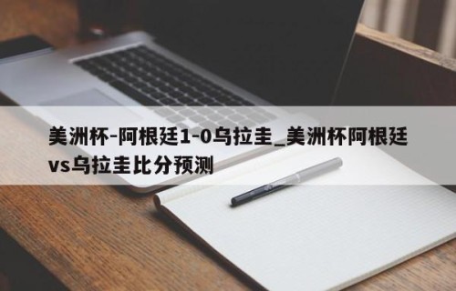 美洲杯-阿根廷1-0乌拉圭_美洲杯阿根廷vs乌拉圭比分预测
