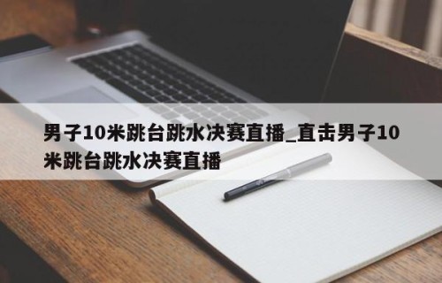 男子10米跳台跳水决赛直播_直击男子10米跳台跳水决赛直播