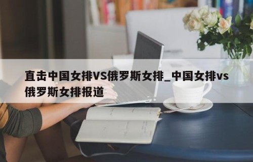 直击中国女排VS俄罗斯女排_中国女排vs俄罗斯女排报道
