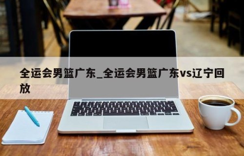 全运会男篮广东_全运会男篮广东vs辽宁回放