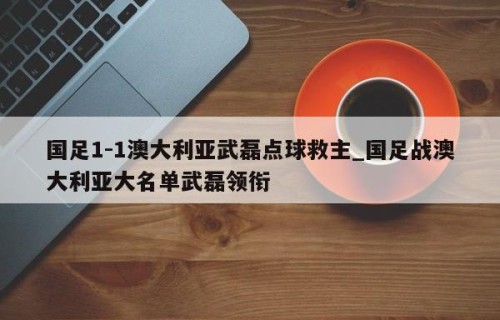 国足1-1澳大利亚武磊点球救主_国足战澳大利亚大名单武磊领衔
