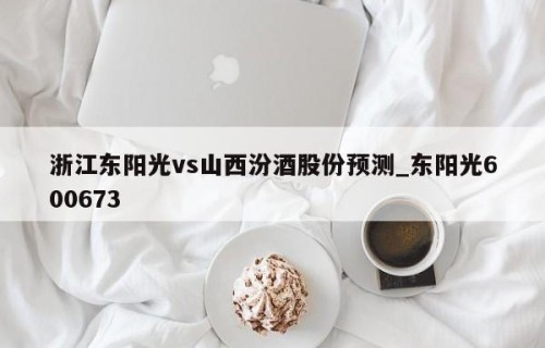 浙江东阳光vs山西汾酒股份预测_东阳光600673