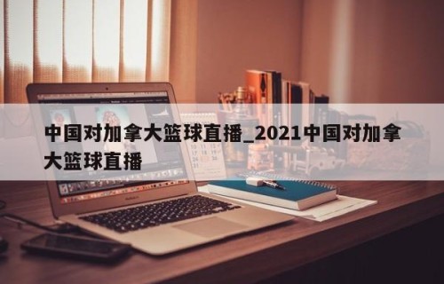 中国对加拿大篮球直播_2021中国对加拿大篮球直播