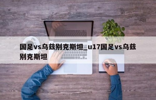 国足vs乌兹别克斯坦_u17国足vs乌兹别克斯坦