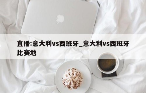 直播:意大利vs西班牙_意大利vs西班牙比赛地