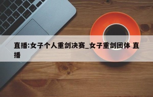 直播:女子个人重剑决赛_女子重剑团体 直播
