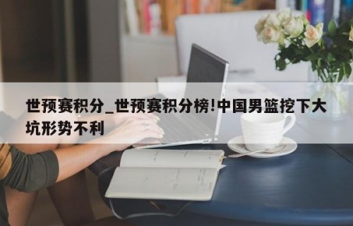 世预赛积分_世预赛积分榜!中国男篮挖下大坑形势不利