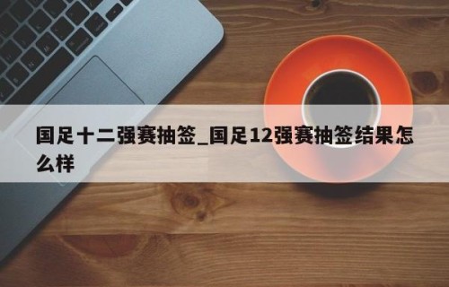 国足十二强赛抽签_国足12强赛抽签结果怎么样