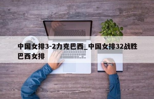 中国女排3-2力克巴西_中国女排32战胜巴西女排