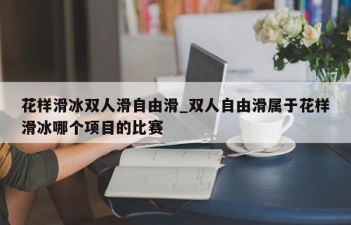 花样滑冰双人滑自由滑_双人自由滑属于花样滑冰哪个项目的比赛