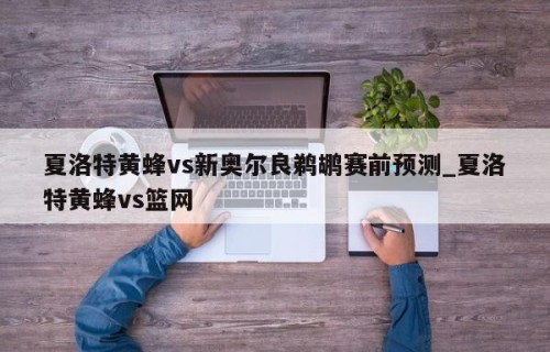夏洛特黄蜂vs新奥尔良鹈鹕赛前预测_夏洛特黄蜂vs篮网