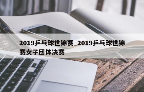 2019乒乓球世锦赛_2019乒乓球世锦赛女子团体决赛