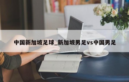 中国新加坡足球_新加坡男足vs中国男足