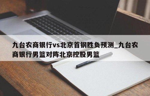九台农商银行vs北京首钢胜负预测_九台农商银行男篮对阵北京控股男篮