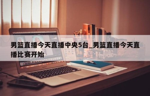 男篮直播今天直播中央5台_男篮直播今天直播比赛开始