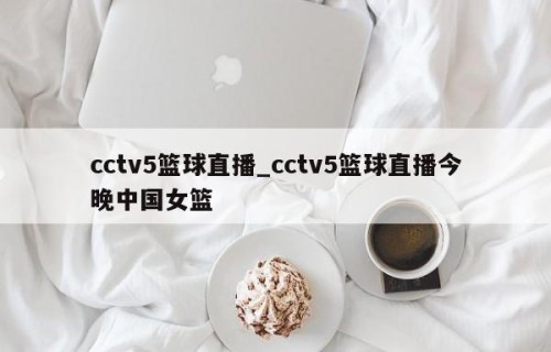 cctv5篮球直播_cctv5篮球直播今晚中国女篮