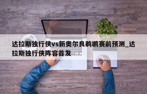 达拉斯独行侠vs新奥尔良鹈鹕赛前预测_达拉斯独行侠阵容首发